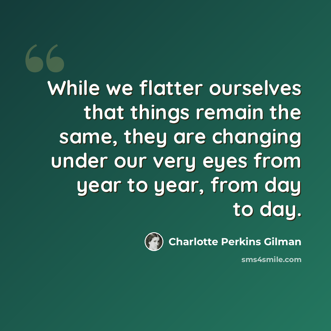 “While we flatter ourselves that things remain the same, they are changing under our very eyes from year to year, from day to day.” quote by Charlotte Perkins Gilman