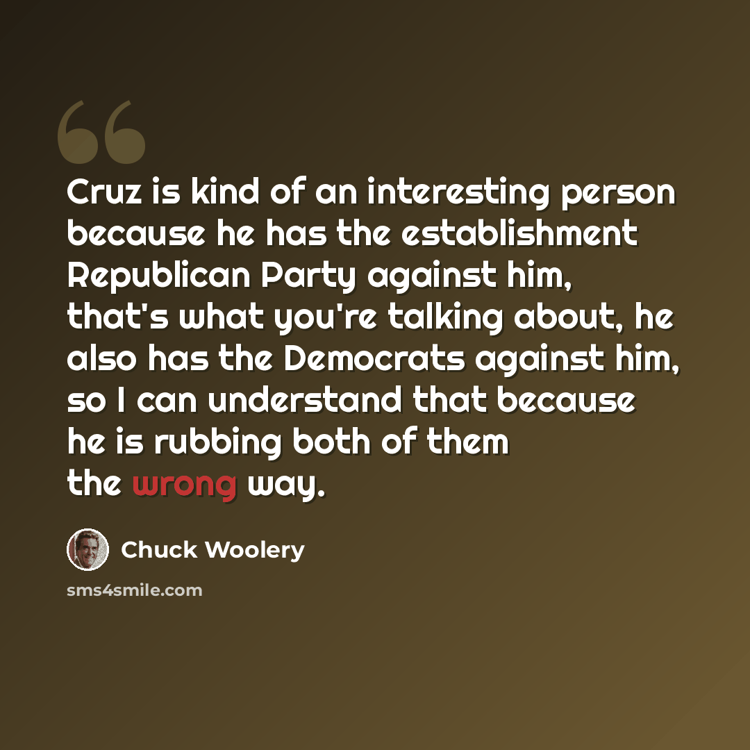 “Cruz is kind of an interesting person because he has the establishment Republican Party against him, that's what you're talking about, he also has the Democrats against him, so I can understand that because he is rubbing both of them the wrong way.” quote by Chuck Woolery