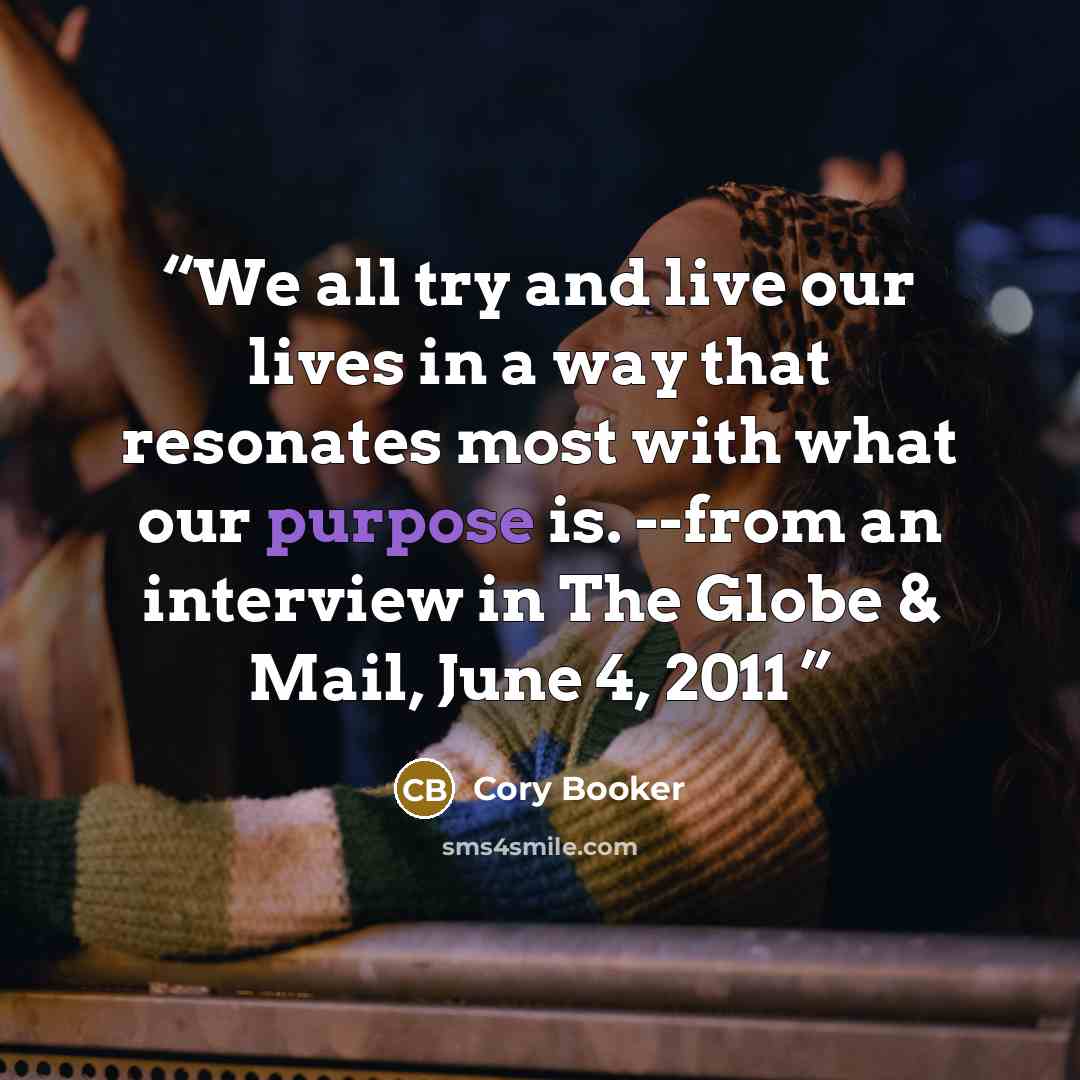 “We all try and live our lives in a way that resonates most with what our purpose is. --from an interview in The Globe & Mail, June 4, 2011” quote by Cory Booker