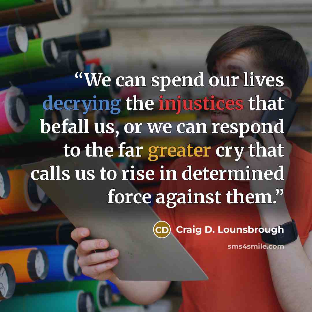 “We can spend our lives decrying the injustices that befall us, or we can respond to the far greater cry that calls us to rise in determined force against them.” quote by Craig D. Lounsbrough