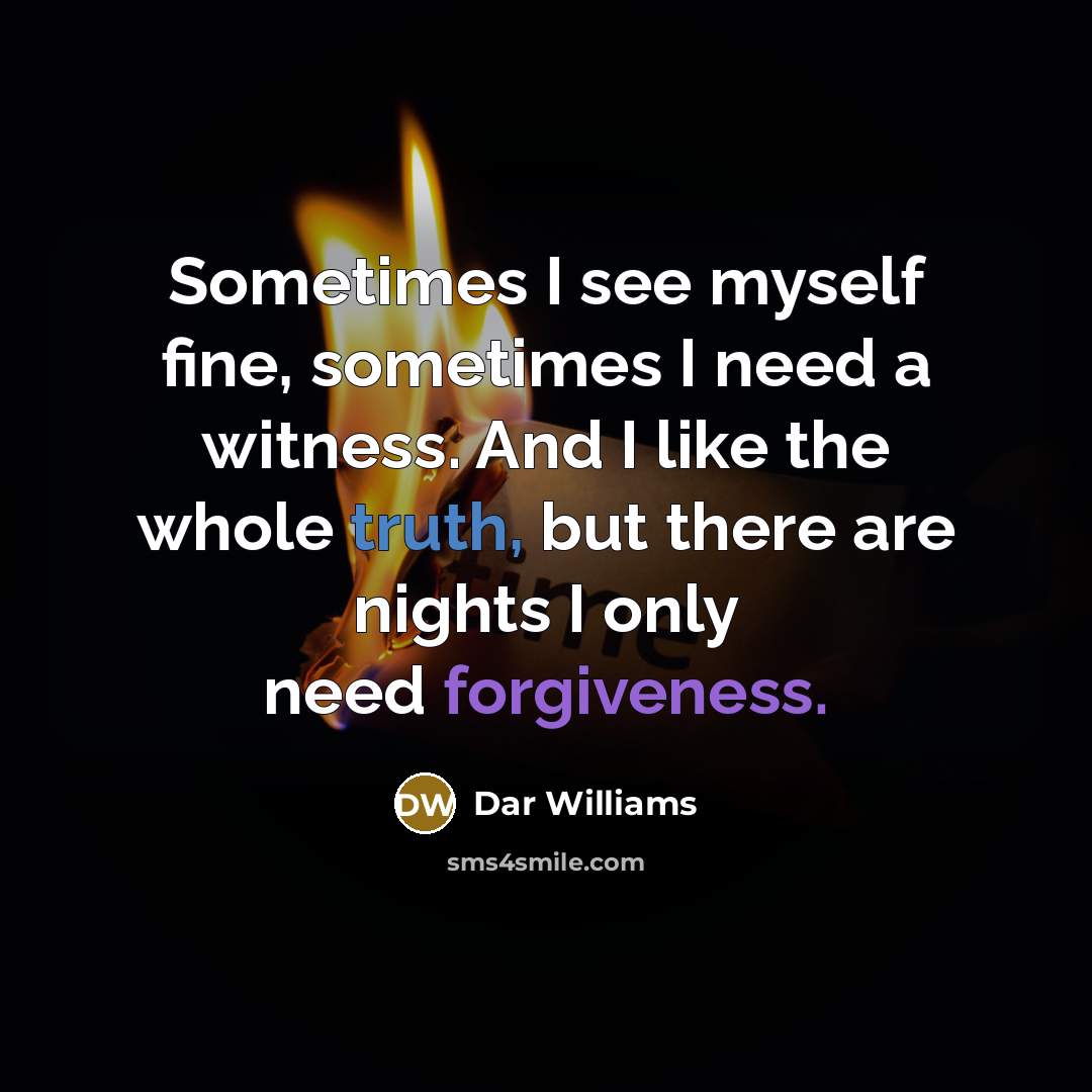 “Sometimes I see myself fine, sometimes I need a witness. And I like the whole truth, but there are nights I only need forgiveness.” quote by Dar Williams