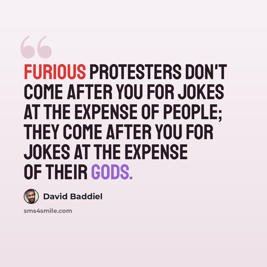 “Furious protesters don't come after you for jokes at the expense of people; they come after you for jokes at the expense of their gods.” quote by David Baddiel