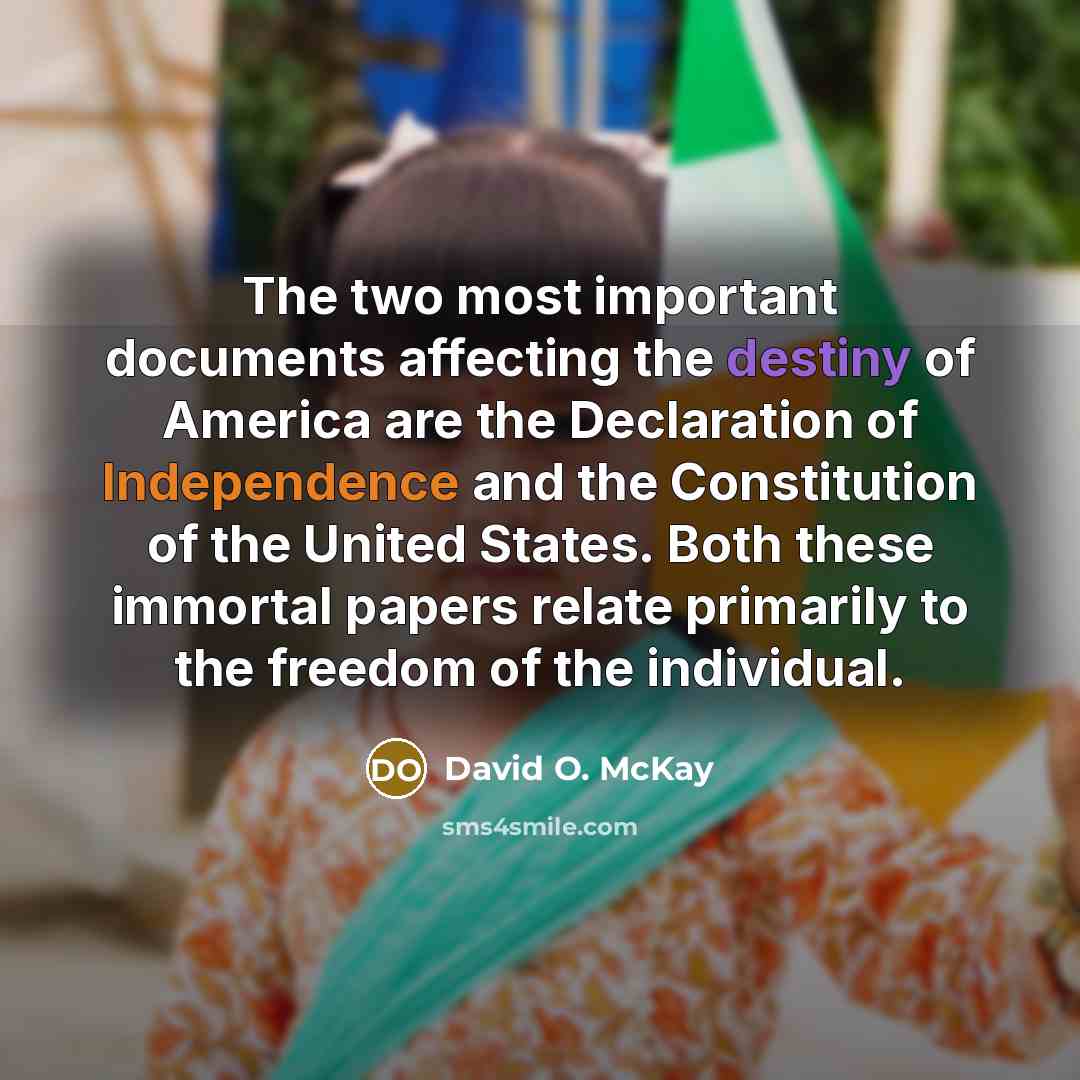 “The two most important documents affecting the destiny of America are the Declaration of Independence and the Constitution of the United States. Both these immortal papers relate primarily to the freedom of the individual.” quote by David O. McKay