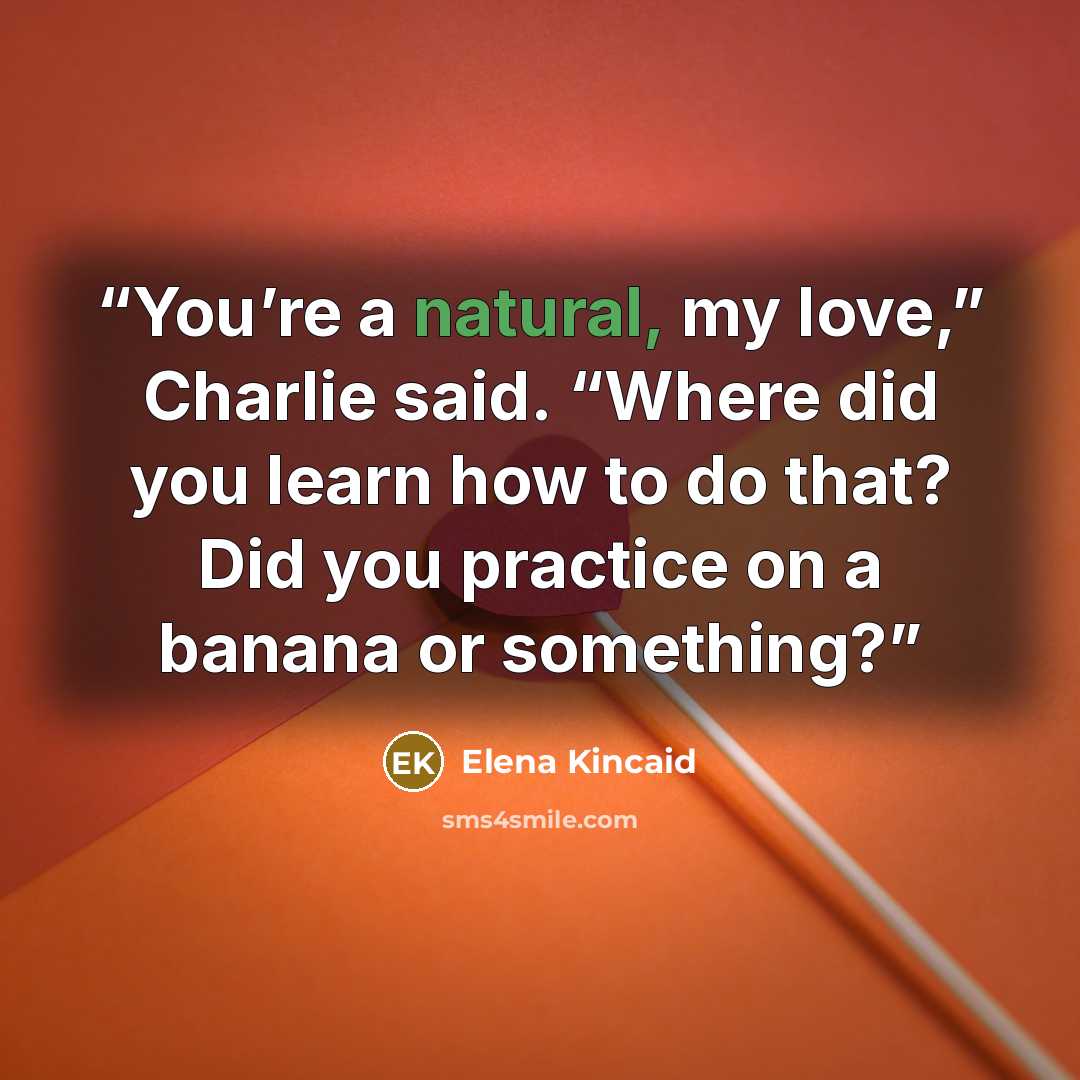 “You’re a natural, my love,” Charlie said. “Where did you learn how to do that? Did you practice on a banana or something?” quote by Elena Kincaid