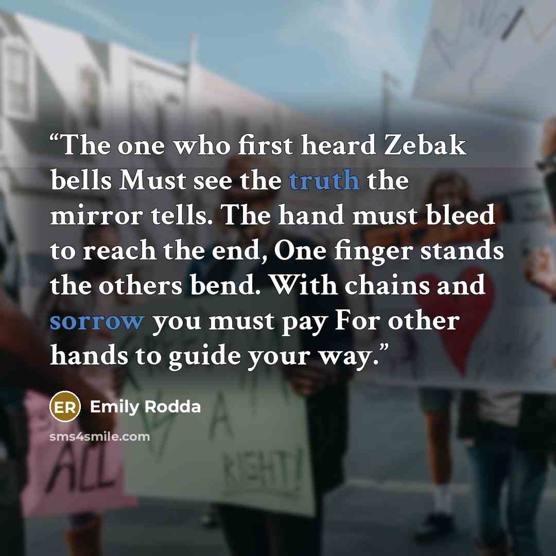 “The one who first heard Zebak bells Must see the truth the mirror tells. The hand must bleed to reach the end, One finger stands the others bend. With chains and sorrow you must pay For other hands to guide your way.” quote by Emily Rodda