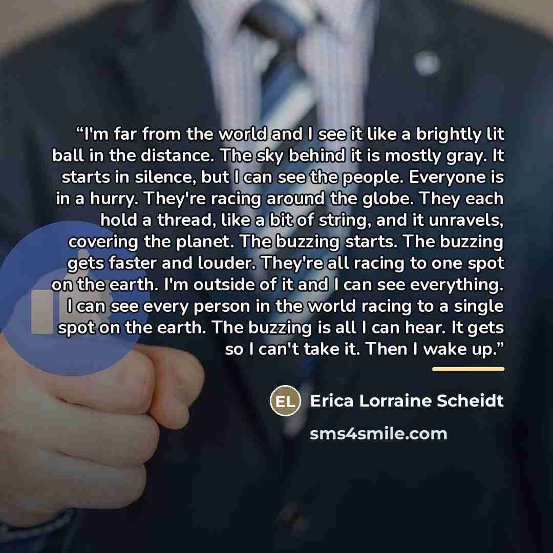 “I'm far from the world and I see it like a brightly lit ball in the distance. The sky behind it is mostly gray. It starts in silence, but I can see the people. Everyone is in a hurry. They're racing around the globe. They each hold a thread, like a bit of string, and it unravels, covering the…” quote by Erica Lorraine Scheidt