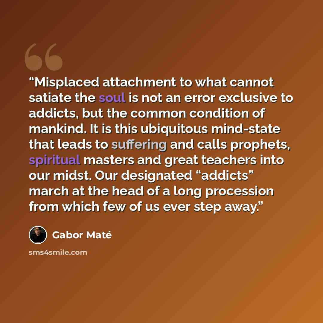 “Misplaced attachment to what cannot satiate the soul is not an error exclusive to addicts, but the common condition of mankind. It is this ubiquitous mind-state that leads to suffering and calls prophets, spiritual masters and great teachers into our midst. Our designated “addicts” march at the…” quote by Gabor Maté
