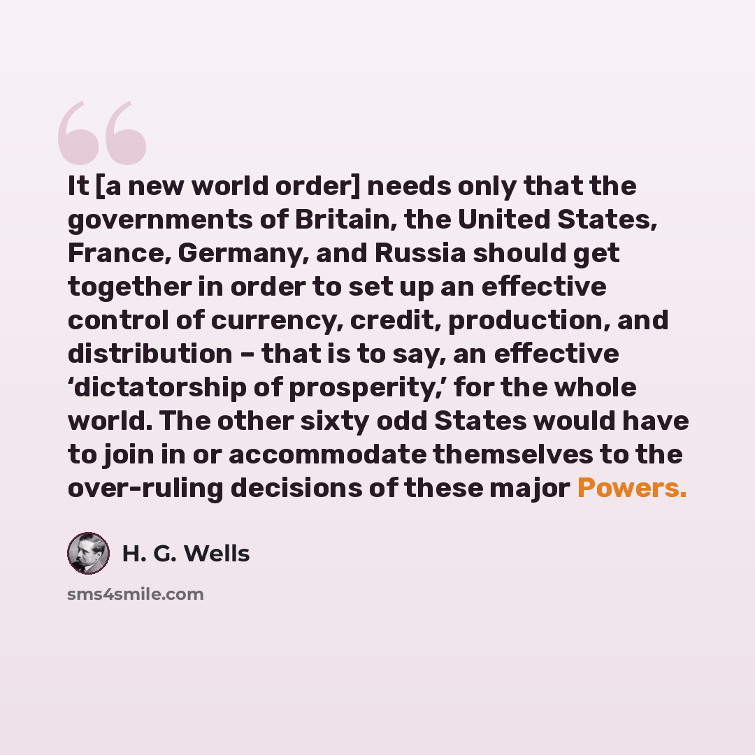 “It [a new world order] needs only that the governments of Britain, the United States, France, Germany, and Russia should get together in order to set up an effective control of currency, credit, production, and distribution – that is to say, an effective ‘dictatorship of prosperity,’ for the whole…” quote by H. G. Wells