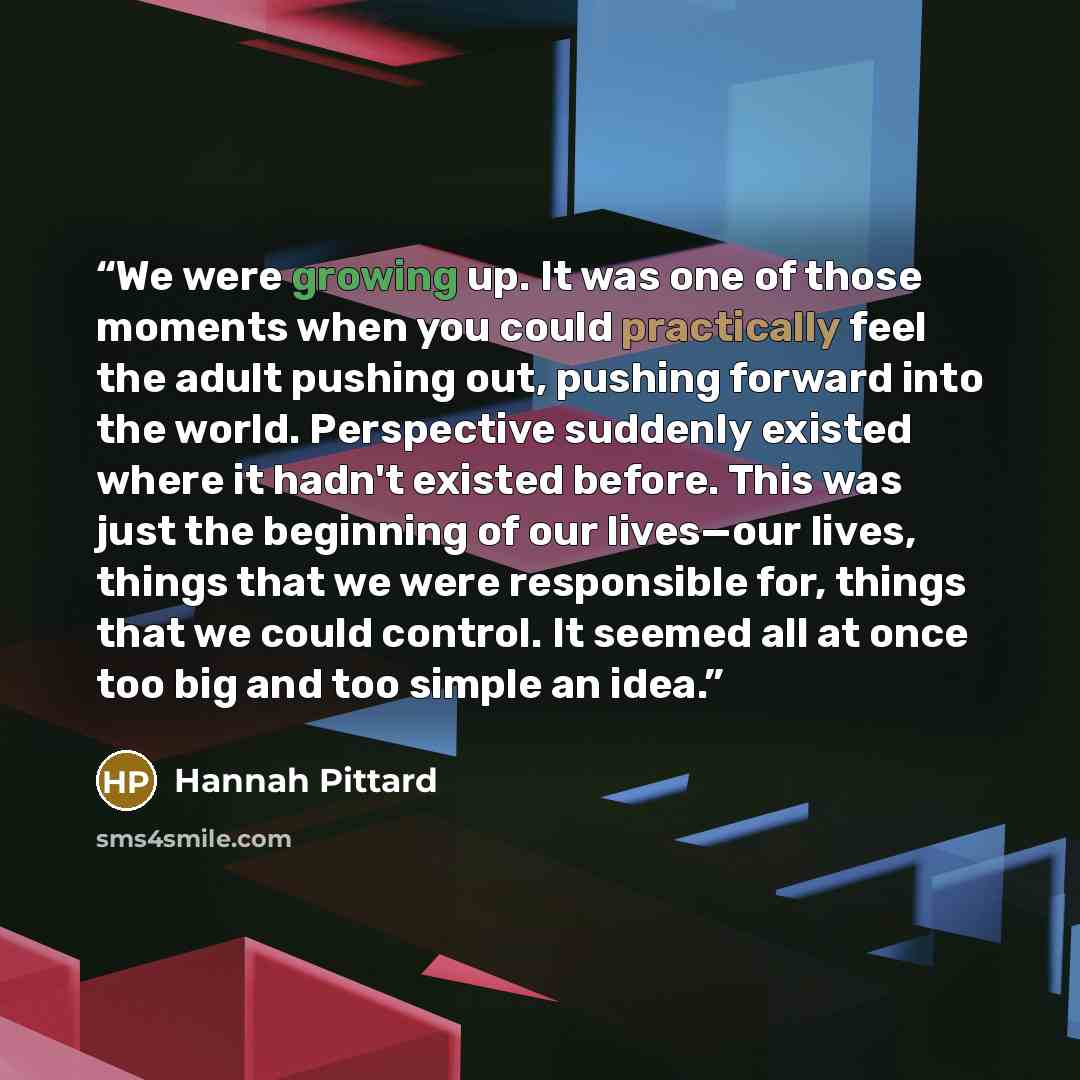 “We were growing up. It was one of those moments when you could practically feel the adult pushing out, pushing forward into the world. Perspective suddenly existed where it hadn't existed before. This was just the beginning of our lives—our lives, things that we were responsible for, things that…” quote by Hannah Pittard