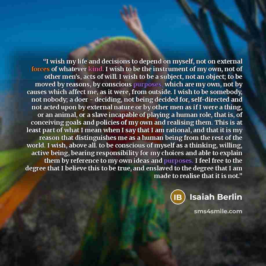 “I wish my life and decisions to depend on myself, not on external forces of whatever kind. I wish to be the instrument of my own, not of other men's, acts of will. I wish to be a subject, not an object; to be moved by reasons, by conscious purposes, which are my own, not by causes which affect me…” quote by Isaiah Berlin
