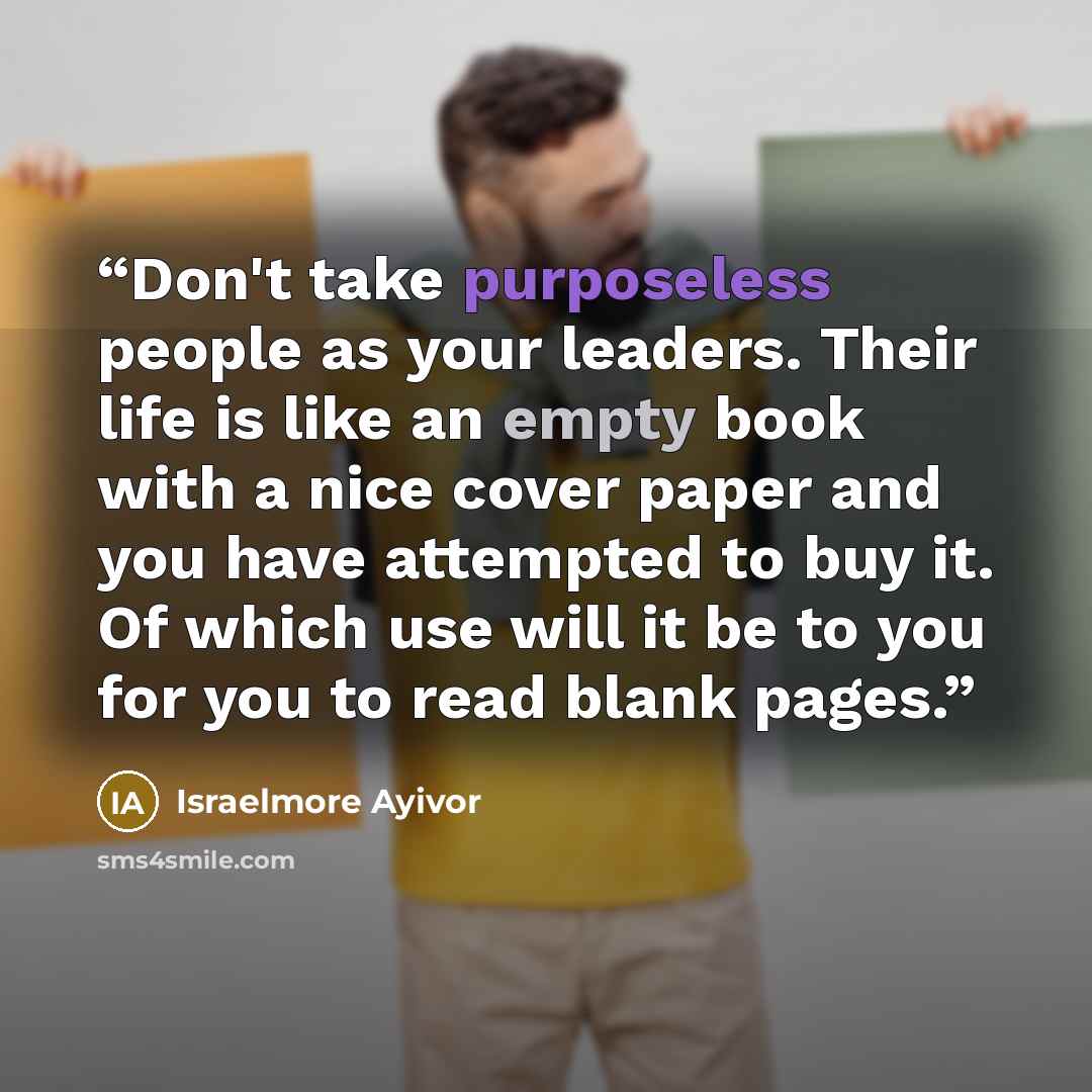 “Don't take purposeless people as your leaders. Their life is like an empty book with a nice cover paper and you have attempted to buy it. Of which use will it be to you for you to read blank pages.” quote by Israelmore Ayivor