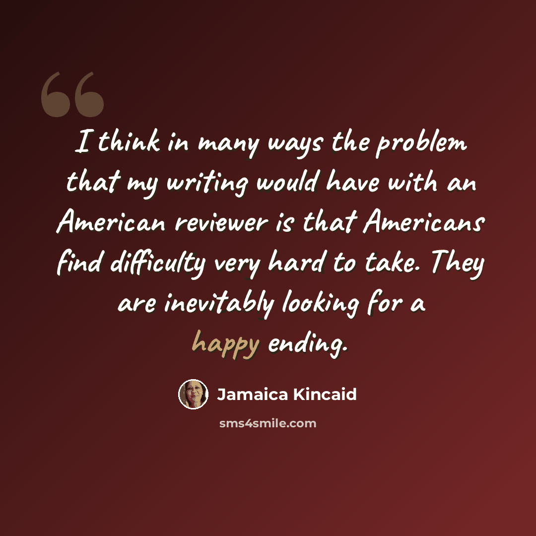 “I think in many ways the problem that my writing would have with an American reviewer is that Americans find difficulty very hard to take. They are inevitably looking for a happy ending.” quote by Jamaica Kincaid