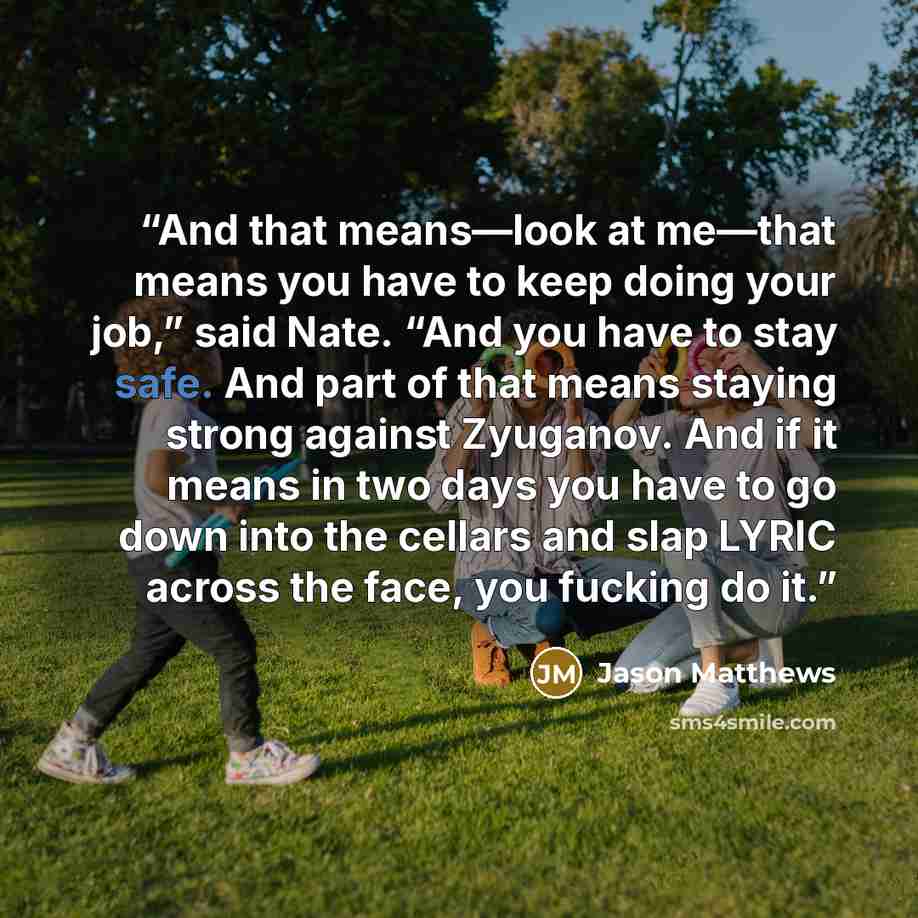 “And that means—look at me—that means you have to keep doing your job,” said Nate. “And you have to stay safe. And part of that means staying strong against Zyuganov. And if it means in two days you have to go down into the cellars and slap LYRIC across the face, you fucking do it.” quote by Jason Matthews