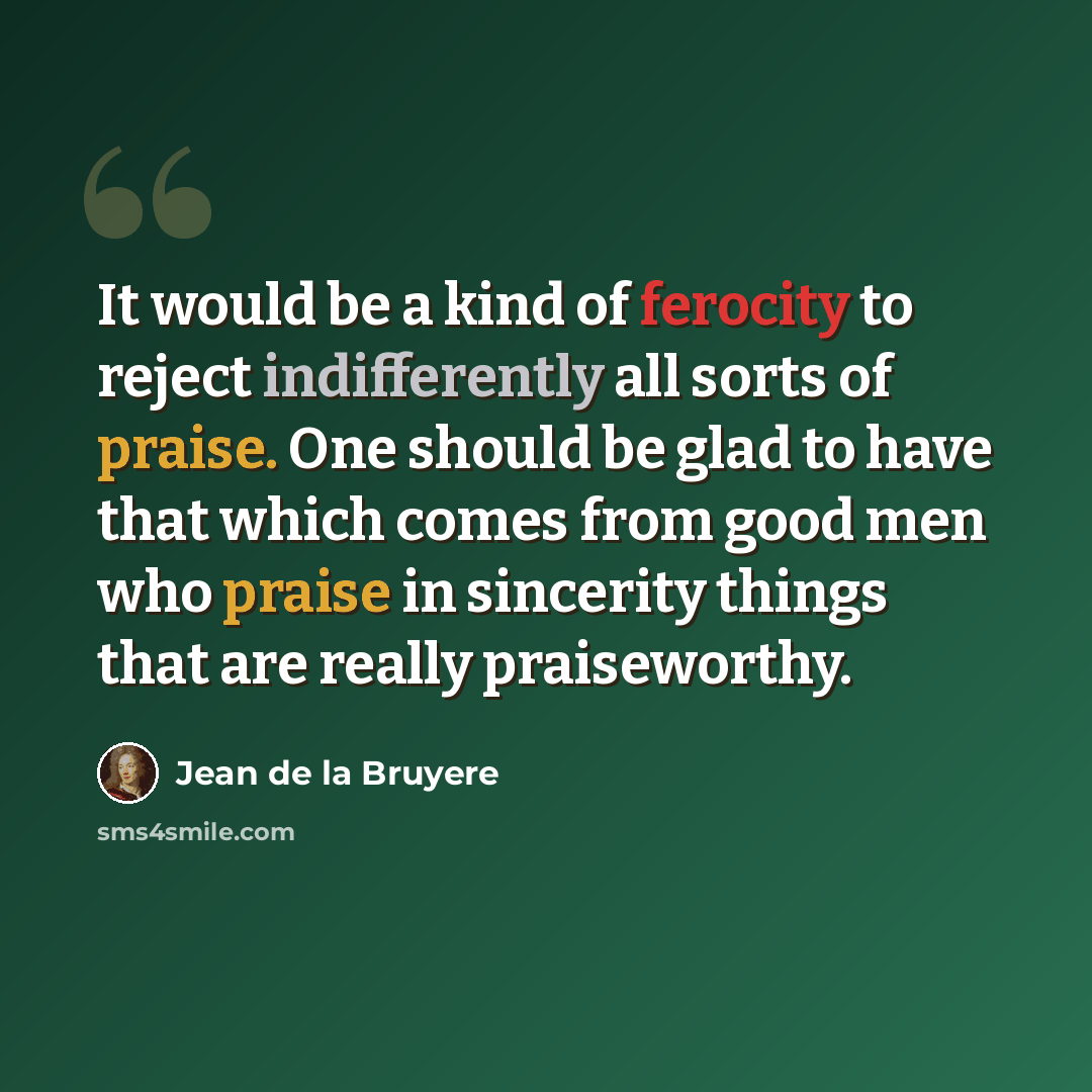 “It would be a kind of ferocity to reject indifferently all sorts of praise. One should be glad to have that which comes from good men who praise in sincerity things that are really praiseworthy.” quote by Jean de la Bruyere
