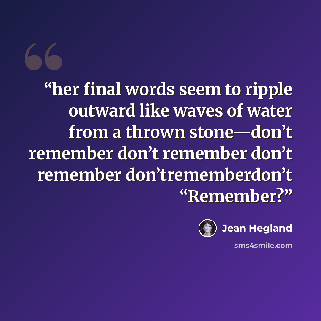 “her final words seem to ripple outward like waves of water from a thrown stone—don’t remember don’t remember don’t remember don’trememberdon’t “Remember?” quote by Jean Hegland