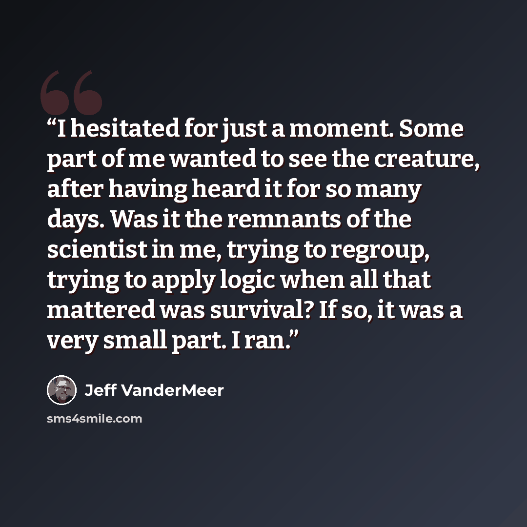“I hesitated for just a moment. Some part of me wanted to see the creature, after having heard it for so many days. Was it the remnants of the scientist in me, trying to regroup, trying to apply logic when all that mattered was survival? If so, it was a very small part. I ran.” quote by Jeff VanderMeer