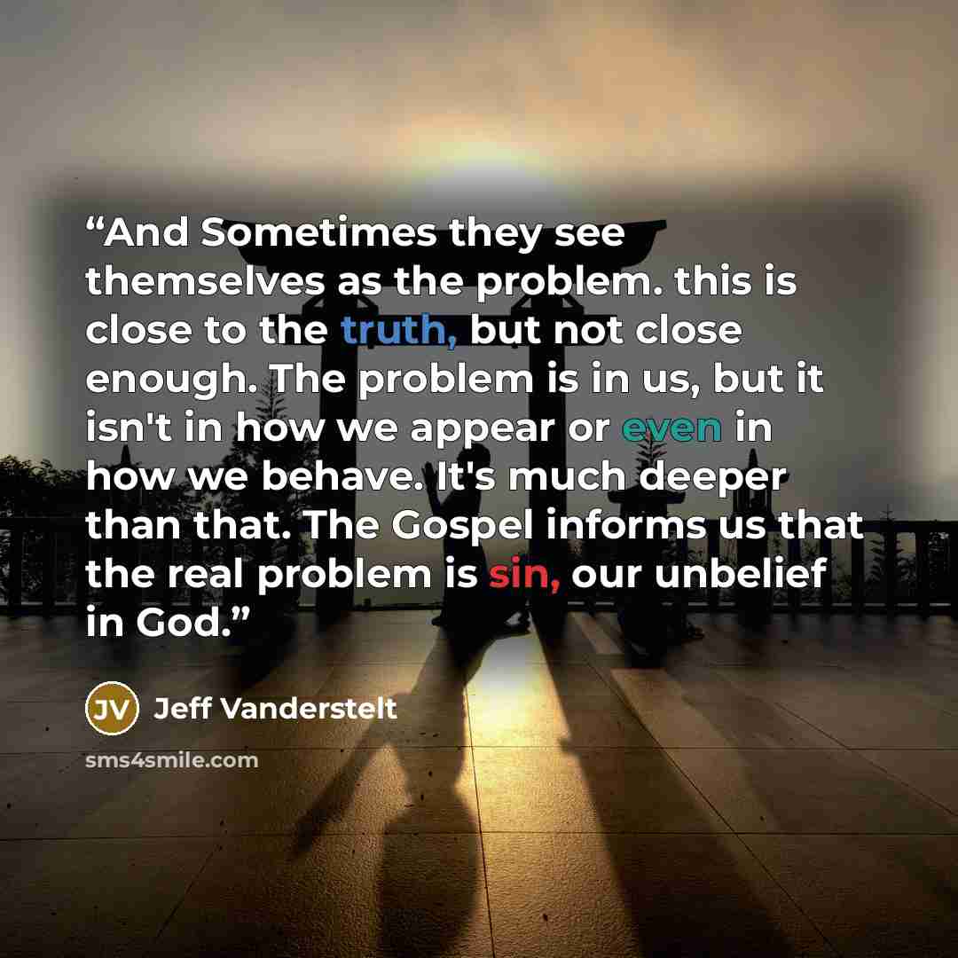 “And Sometimes they see themselves as the problem. this is close to the truth, but not close enough. The problem is in us, but it isn't in how we appear or even in how we behave. It's much deeper than that. The Gospel informs us that the real problem is sin, our unbelief in God.” quote by Jeff Vanderstelt