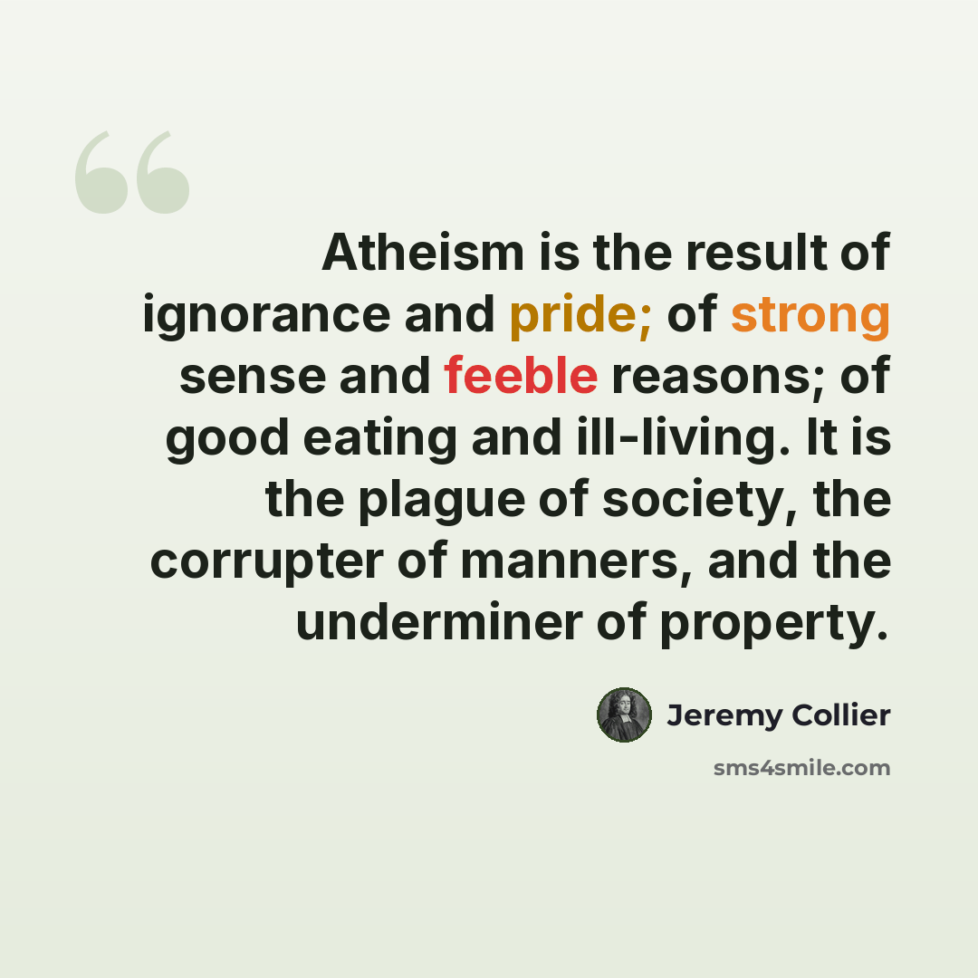 “Atheism is the result of ignorance and pride; of strong sense and feeble reasons; of good eating and ill-living. It is the plague of society, the corrupter of manners, and the underminer of property.” quote by Jeremy Collier