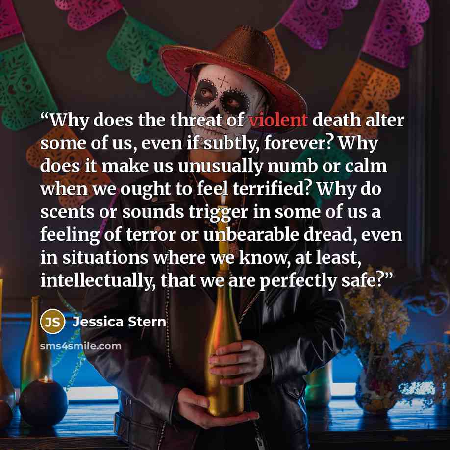 “Why does the threat of violent death alter some of us, even if subtly, forever? Why does it make us unusually numb or calm when we ought to feel terrified? Why do scents or sounds trigger in some of us a feeling of terror or unbearable dread, even in situations where we know, at least…” quote by Jessica Stern