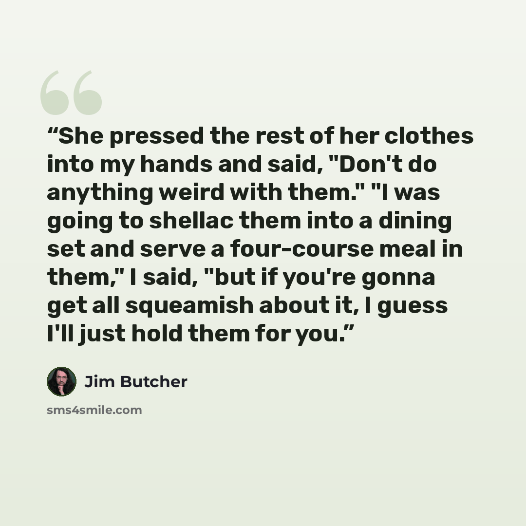 “She pressed the rest of her clothes into my hands and said, "Don't do anything weird with them." "I was going to shellac them into a dining set and serve a four-course meal in them," I said, "but if you're gonna get all squeamish about it, I guess I'll just hold them for you.” quote by Jim Butcher