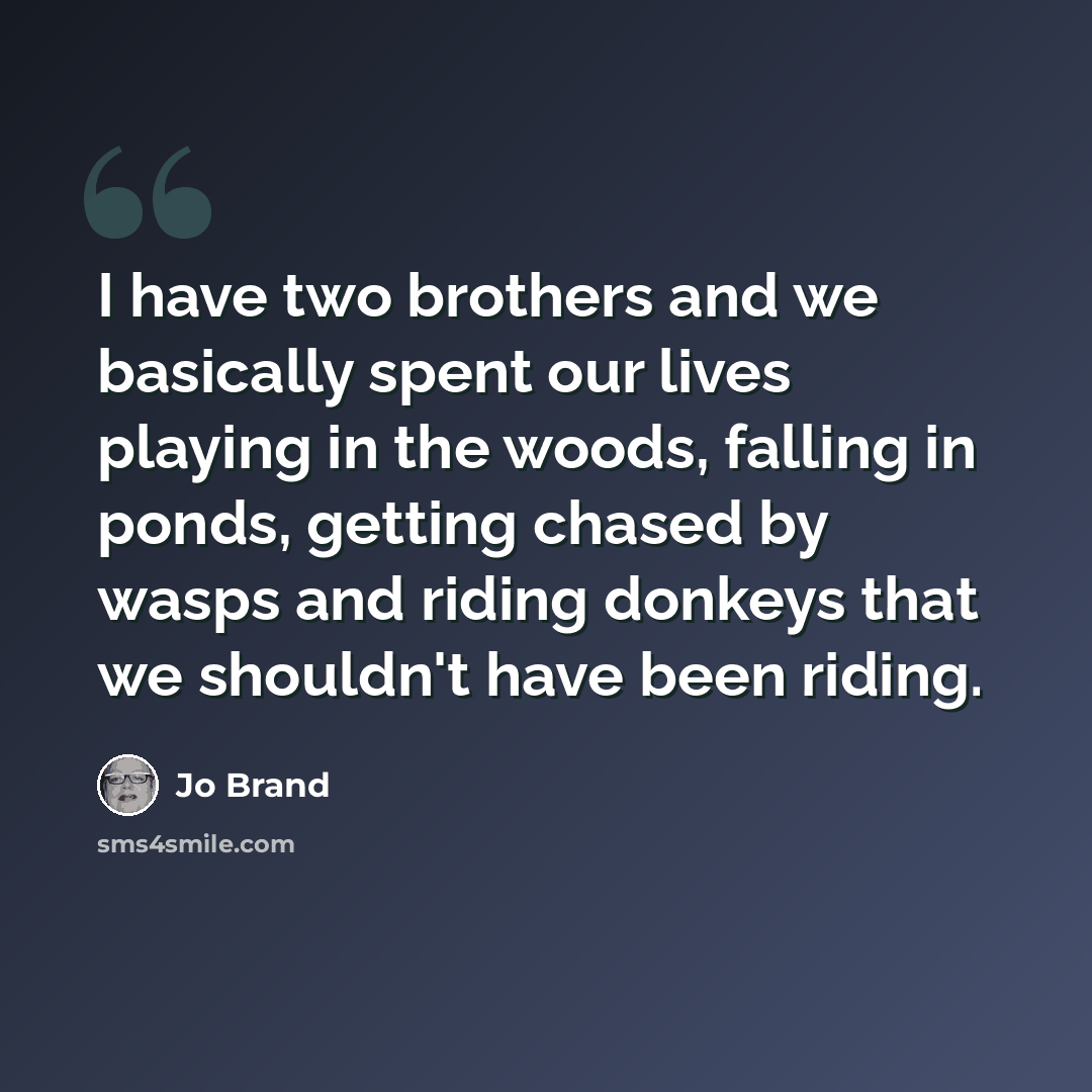 “I have two brothers and we basically spent our lives playing in the woods, falling in ponds, getting chased by wasps and riding donkeys that we shouldn't have been riding.” quote by Jo Brand