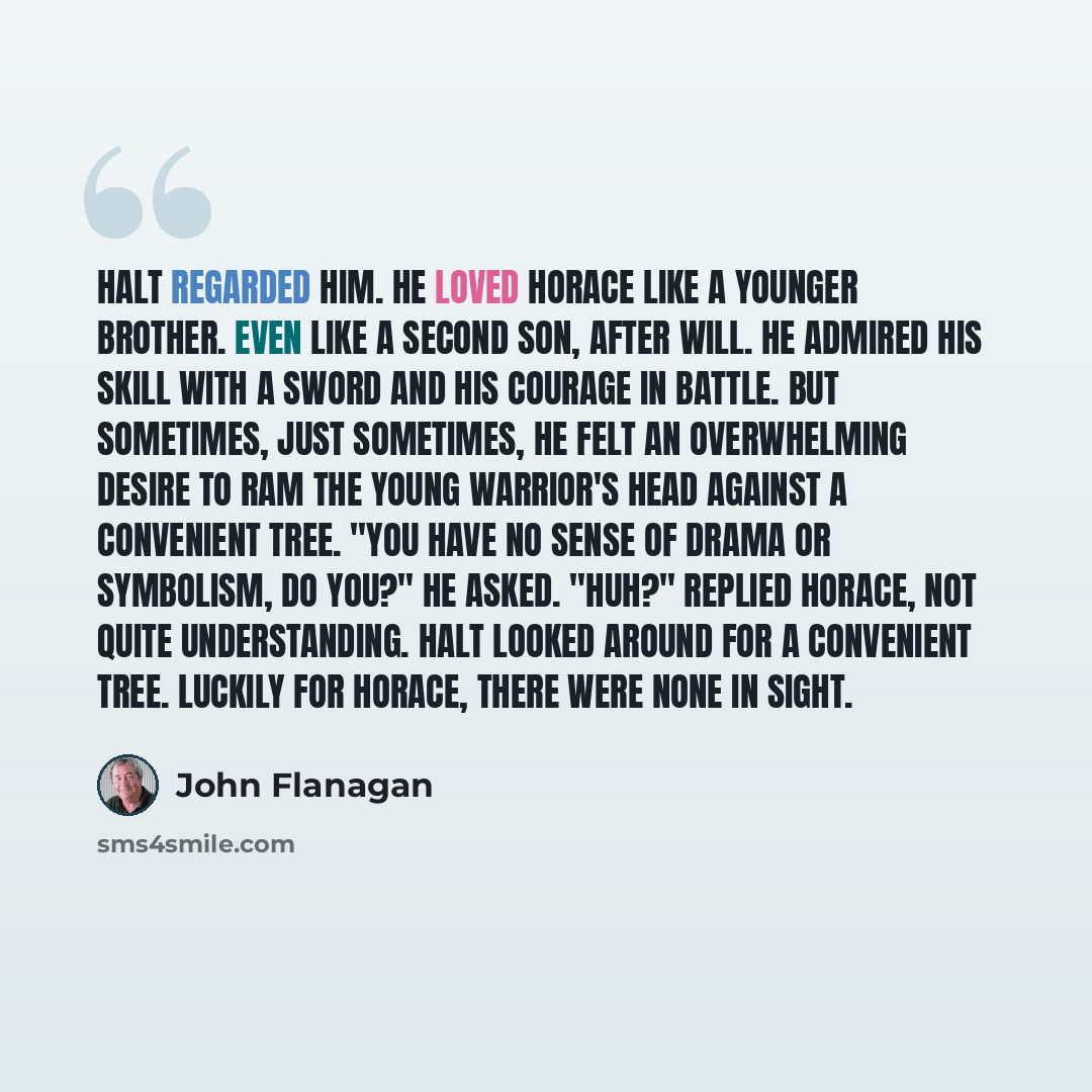 “Halt regarded him. He loved Horace like a younger brother. Even like a second son, after Will. He admired his skill with a sword and his courage in battle. But sometimes, just sometimes, he felt an overwhelming desire to ram the young warrior's head against a convenient tree. "You have no sense of…” quote by John Flanagan