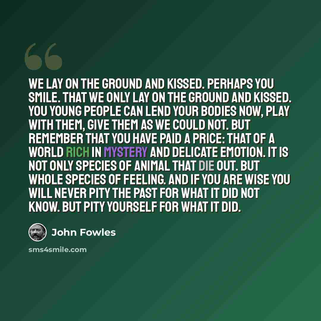 “We lay on the ground and kissed. Perhaps you smile. That we only lay on the ground and kissed. You young people can lend your bodies now, play with them, give them as we could not. But remember that you have paid a price: that of a world rich in mystery and delicate emotion. It is not only species…” quote by John Fowles