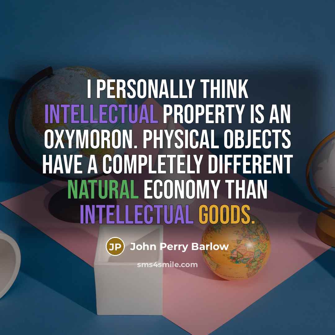 “I personally think intellectual property is an oxymoron. Physical objects have a completely different natural economy than intellectual goods.” quote by John Perry Barlow