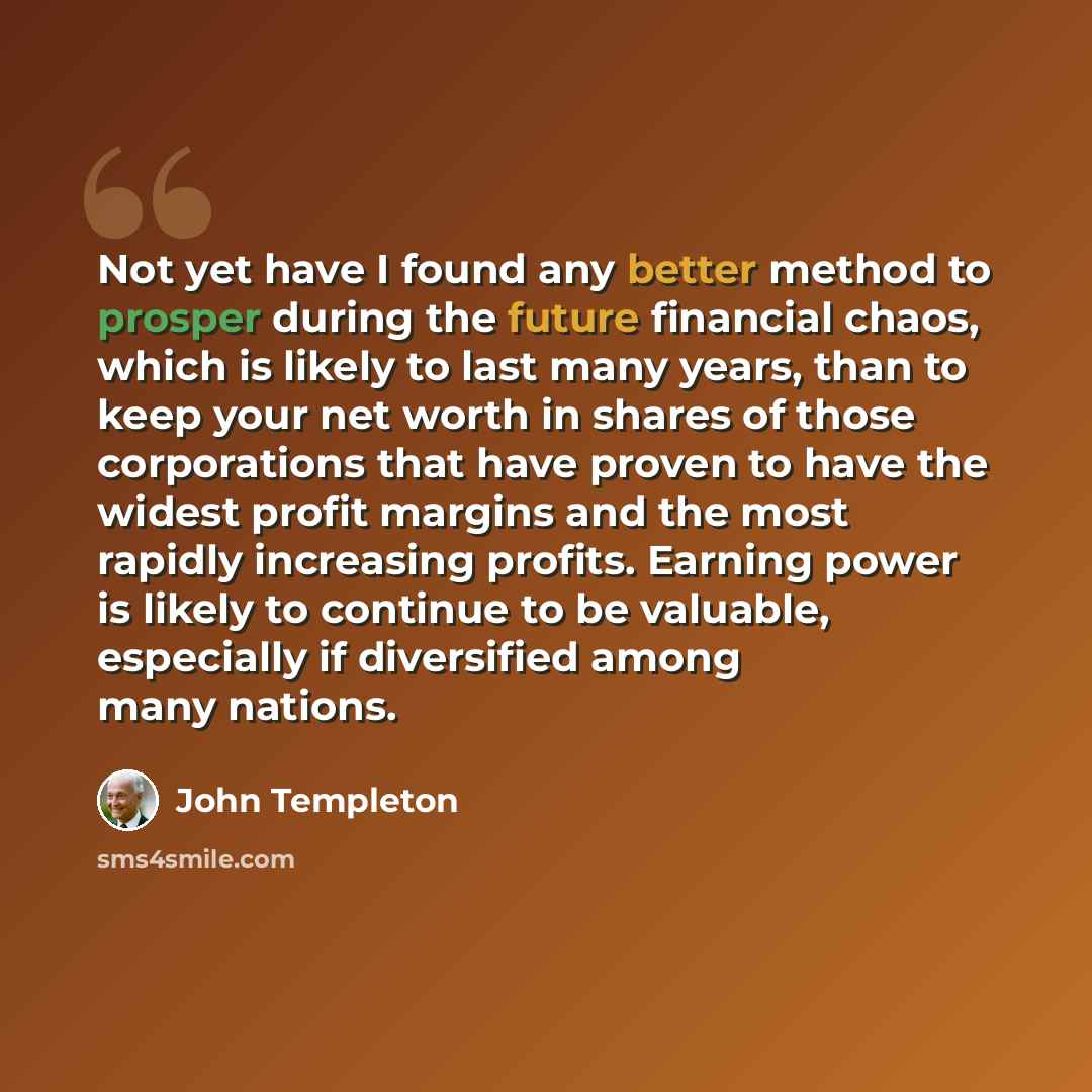 “Not yet have I found any better method to prosper during the future financial chaos, which is likely to last many years, than to keep your net worth in shares of those corporations that have proven to have the widest profit margins and the most rapidly increasing profits. Earning power is likely…” quote by John Templeton