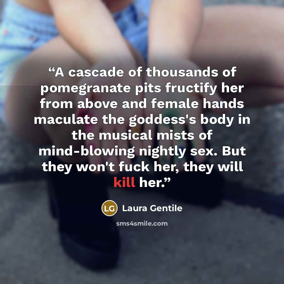 “A cascade of thousands of pomegranate pits fructify her from above and female hands maculate the goddess's body in the musical mists of mind-blowing nightly sex. But they won't fuck her, they will kill her.” quote by Laura Gentile