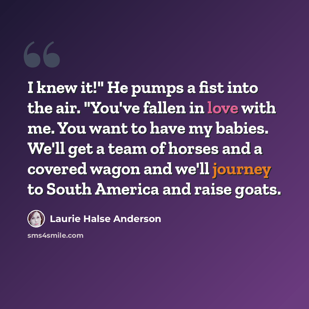 “I knew it!" He pumps a fist into the air. "You've fallen in love with me. You want to have my babies. We'll get a team of horses and a covered wagon and we'll journey to South America and raise goats.” quote by Laurie Halse Anderson