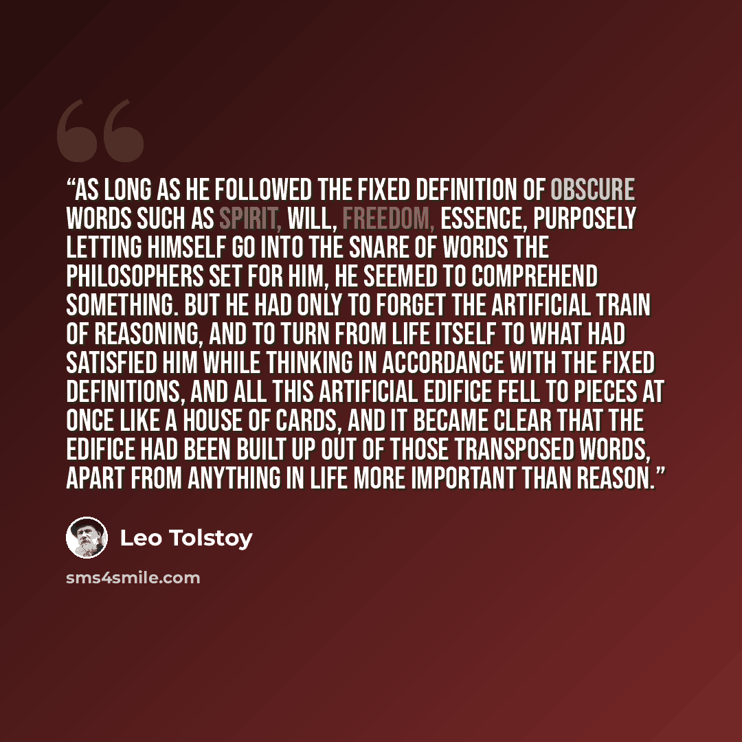 “As long as he followed the fixed definition of obscure words such as spirit, will, freedom, essence, purposely letting himself go into the snare of words the philosophers set for him, he seemed to comprehend something. But he had only to forget the artificial train of reasoning, and to turn from…” quote by Leo Tolstoy