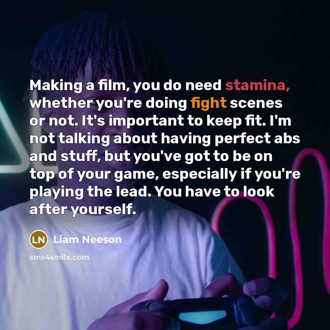 “Making a film, you do need stamina, whether you're doing fight scenes or not. It's important to keep fit. I'm not talking about having perfect abs and stuff, but you've got to be on top of your game, especially if you're playing the lead. You have to look after yourself.” quote by Liam Neeson