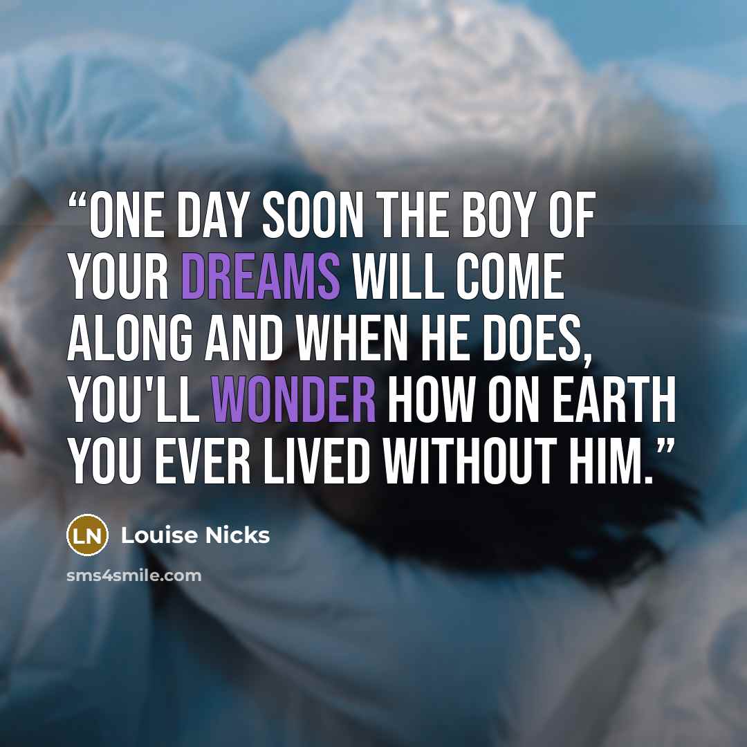 “One day soon the boy of your dreams will come along and when he does, you'll wonder how on earth you ever lived without him.” quote by Louise Nicks