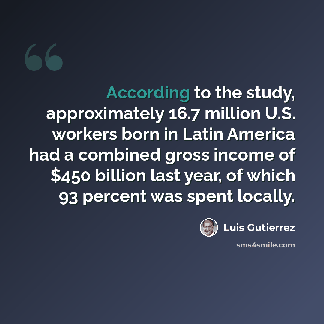 “According to the study, approximately 16.7 million U.S. workers born in Latin America had a combined gross income of $450 billion last year, of which 93 percent was spent locally.” quote by Luis Gutierrez