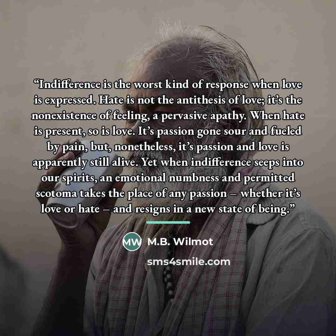 “Indifference is the worst kind of response when love is expressed. Hate is not the antithesis of love; it’s the nonexistence of feeling, a pervasive apathy. When hate is present, so is love. It’s passion gone sour and fueled by pain, but, nonetheless, it’s passion and love is apparently still…” quote by M.B. Wilmot