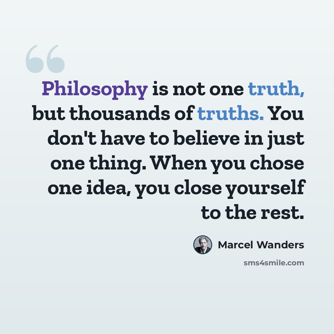 “Philosophy is not one truth, but thousands of truths. You don't have to believe in just one thing. When you chose one idea, you close yourself to the rest.” quote by Marcel Wanders