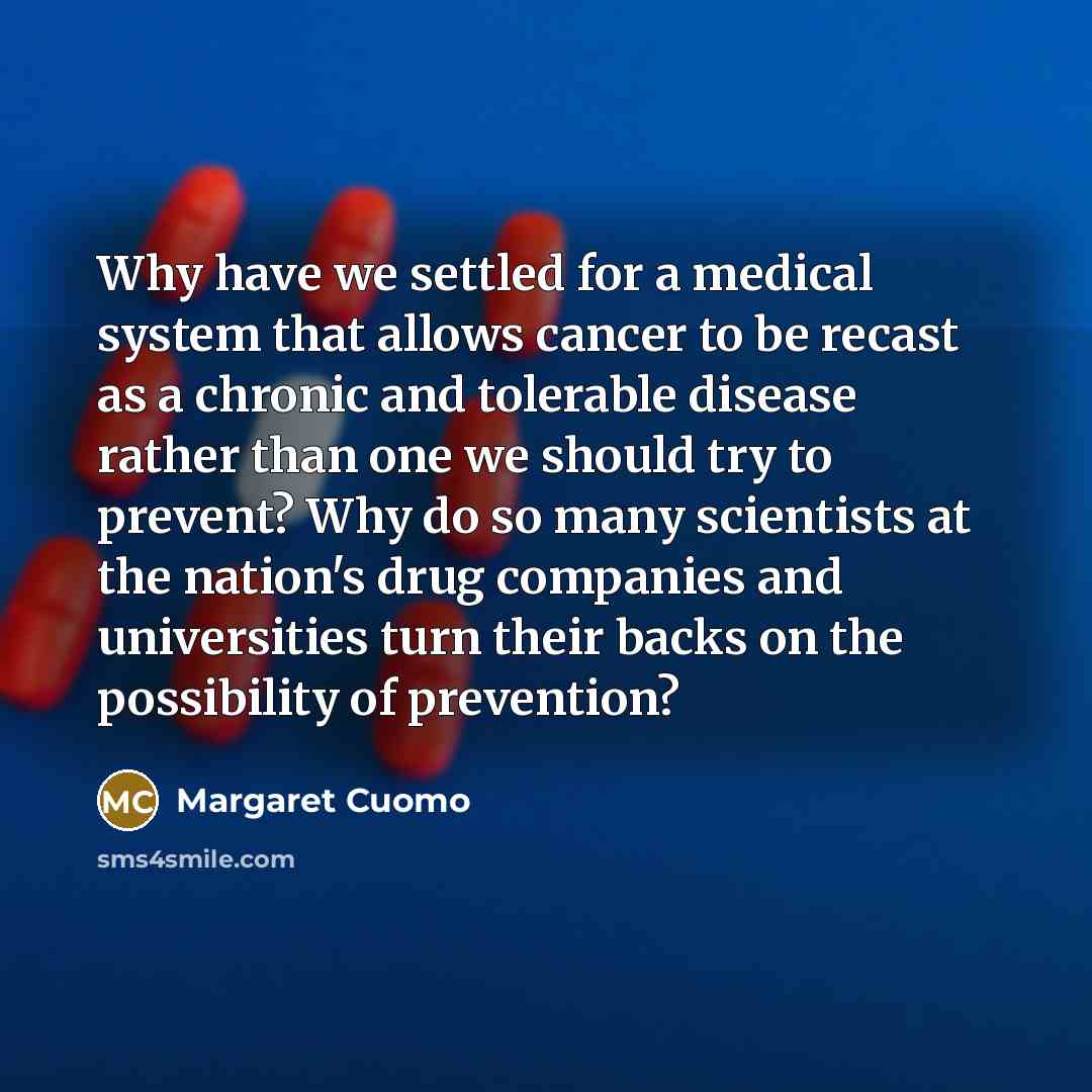 “Why have we settled for a medical system that allows cancer to be recast as a chronic and tolerable disease rather than one we should try to prevent? Why do so many scientists at the nation's drug companies and universities turn their backs on the possibility of prevention?” quote by Margaret Cuomo