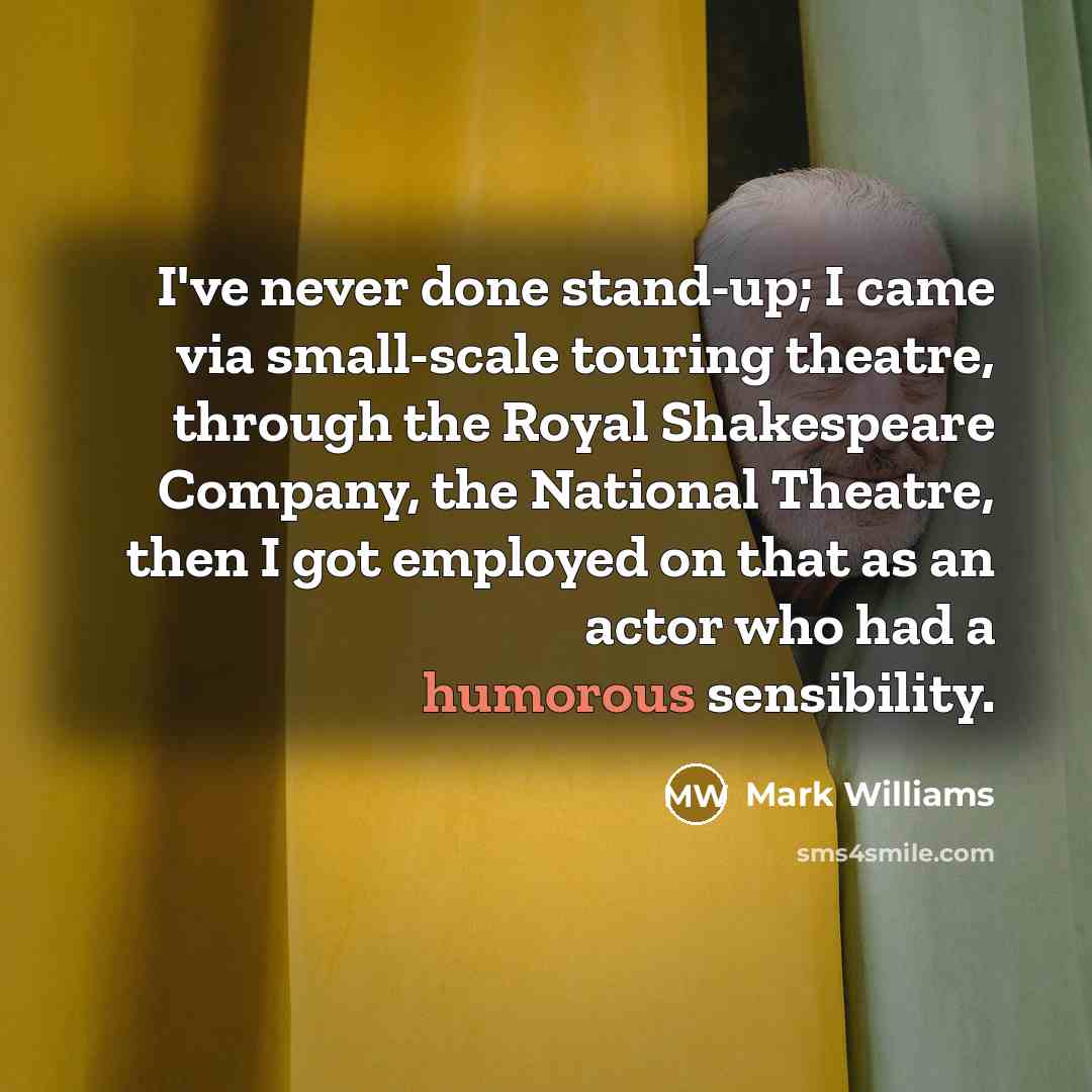 “I've never done stand-up; I came via small-scale touring theatre, through the Royal Shakespeare Company, the National Theatre, then I got employed on that as an actor who had a humorous sensibility.” quote by Mark Williams