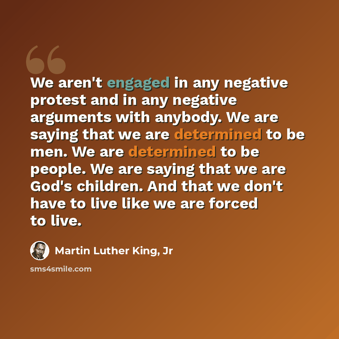 “We aren't engaged in any negative protest and in any negative arguments with anybody. We are saying that we are determined to be men. We are determined to be people. We are saying that we are God's children. And that we don't have to live like we are forced to live.” quote by Martin Luther King, Jr