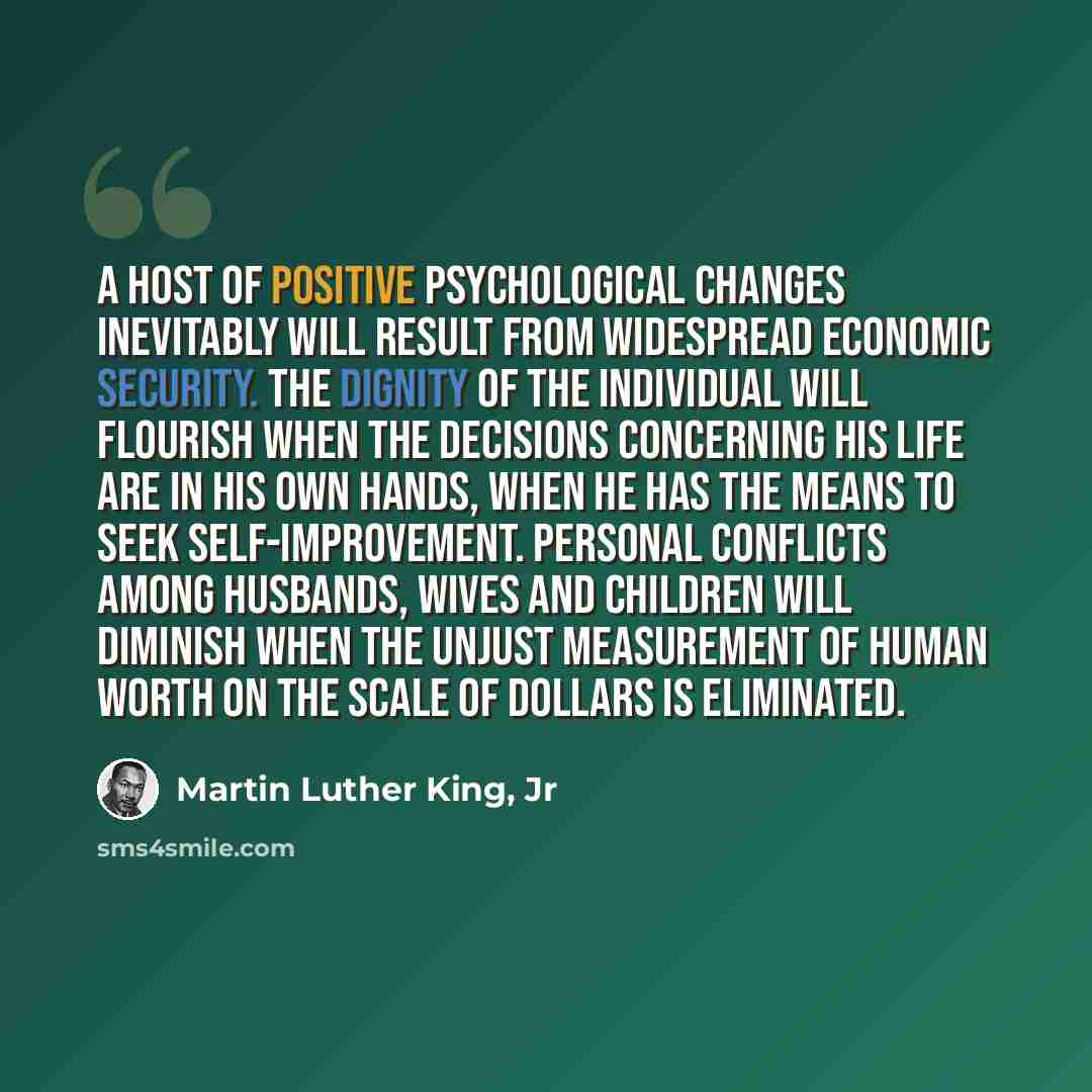 “A host of positive psychological changes inevitably will result from widespread economic security. The dignity of the individual will flourish when the decisions concerning his life are in his own hands, when he has the means to seek self-improvement. Personal conflicts among husbands, wives and…” quote by Martin Luther King, Jr
