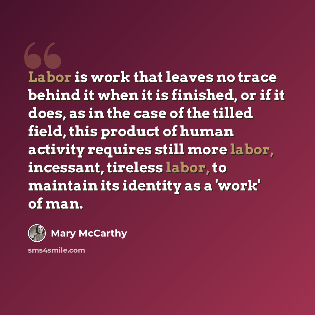 “Labor is work that leaves no trace behind it when it is finished, or if it does, as in the case of the tilled field, this product of human activity requires still more labor, incessant, tireless labor, to maintain its identity as a 'work' of man.” quote by Mary McCarthy