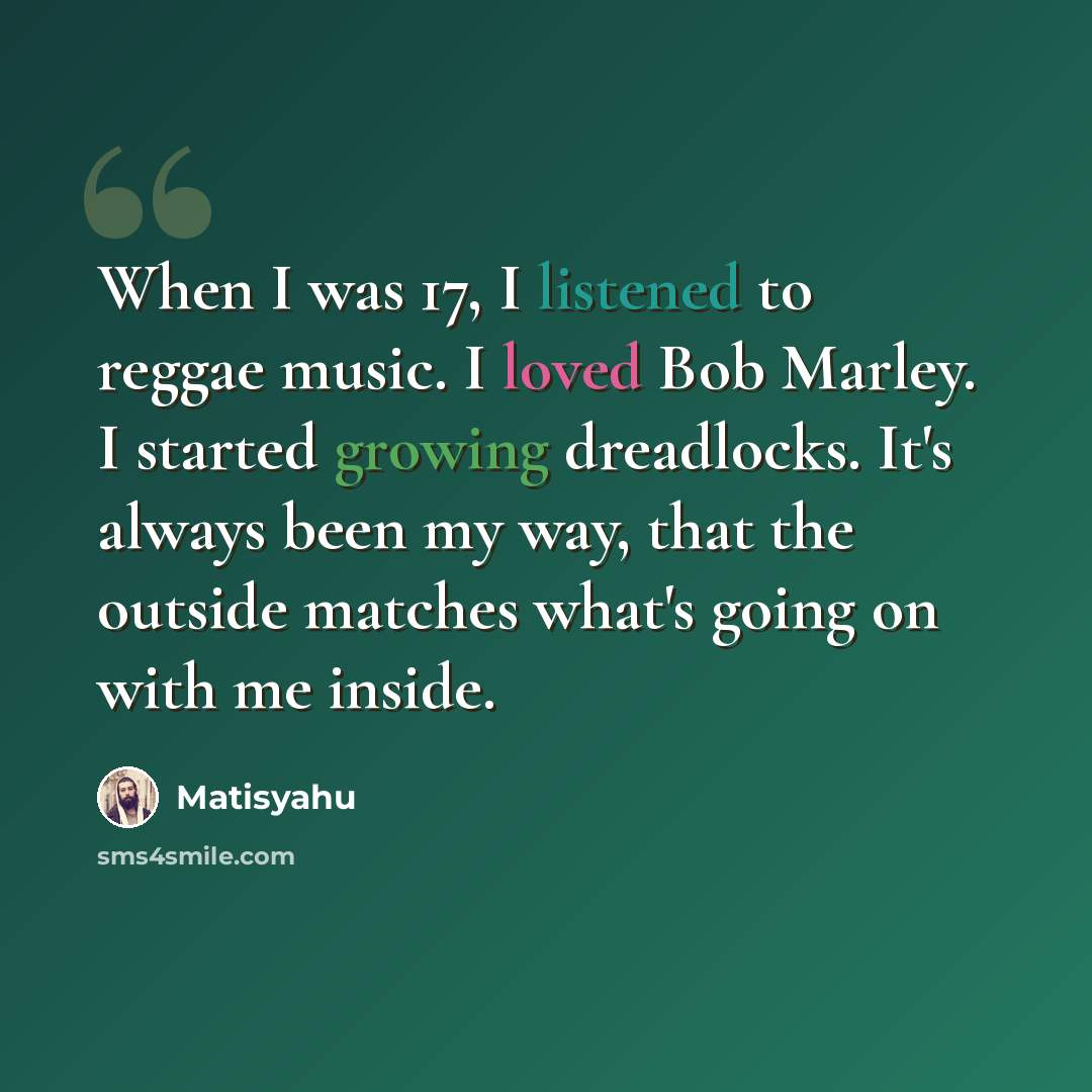 “When I was 17, I listened to reggae music. I loved Bob Marley. I started growing dreadlocks. It's always been my way, that the outside matches what's going on with me inside.” quote by Matisyahu