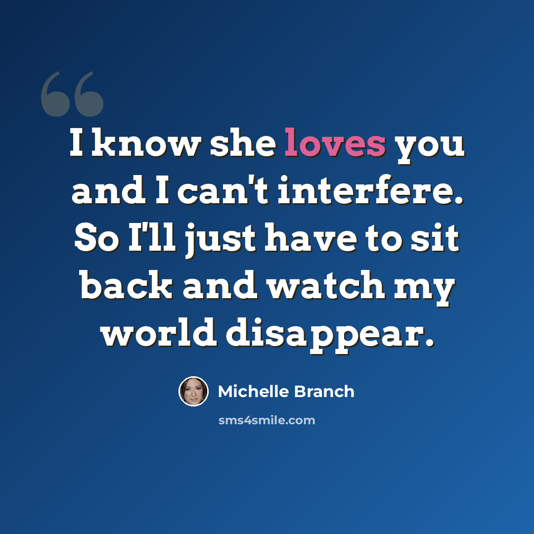 “I know she loves you and I can't interfere. So I'll just have to sit back and watch my world disappear.” quote by Michelle Branch