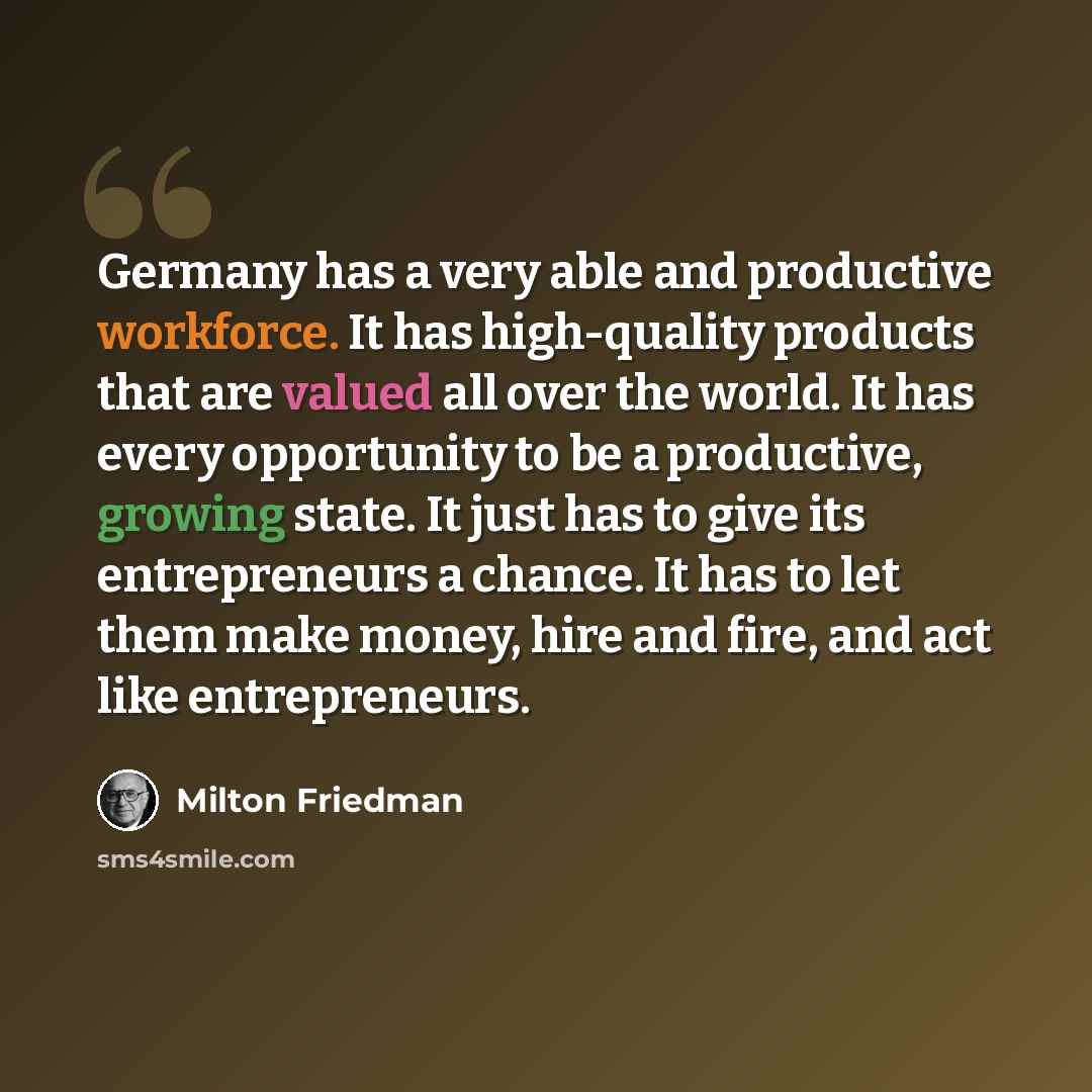 “Germany has a very able and productive workforce. It has high-quality products that are valued all over the world. It has every opportunity to be a productive, growing state. It just has to give its entrepreneurs a chance. It has to let them make money, hire and fire, and act like entrepreneurs.” quote by Milton Friedman