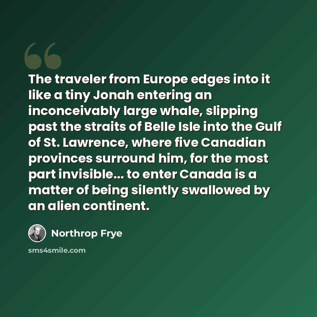 “The traveler from Europe edges into it like a tiny Jonah entering an inconceivably large whale, slipping past the straits of Belle Isle into the Gulf of St. Lawrence, where five Canadian provinces surround him, for the most part invisible... to enter Canada is a matter of being silently swallowed…” quote by Northrop Frye