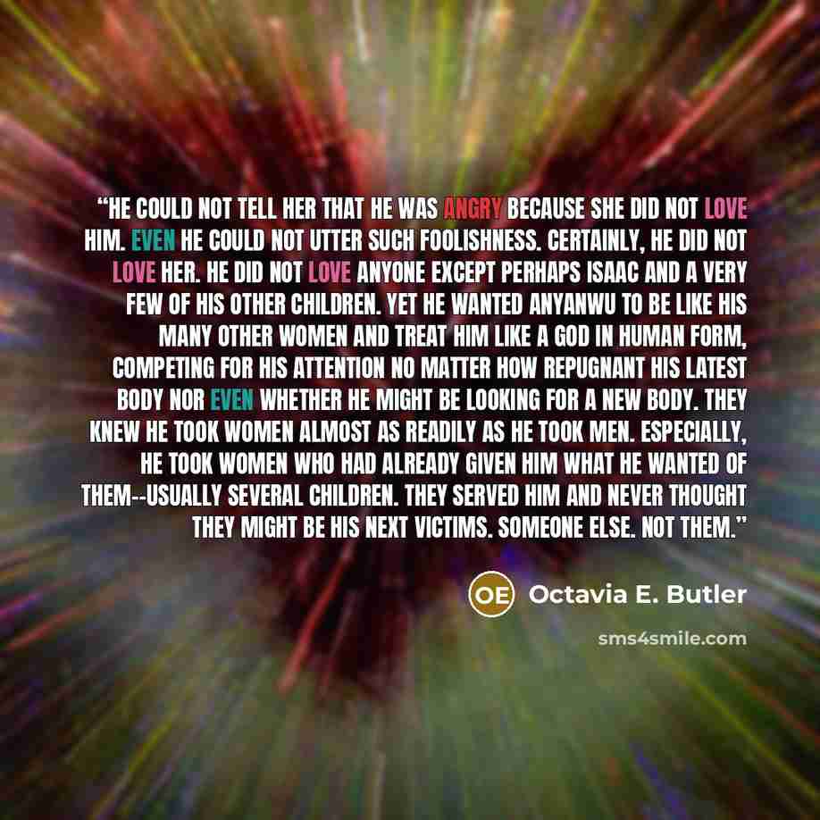 “He could not tell her that he was angry because she did not love him. Even he could not utter such foolishness. Certainly, he did not love her. He did not love anyone except perhaps Isaac and a very few of his other children. Yet he wanted Anyanwu to be like his many other women and treat him like…” quote by Octavia E. Butler