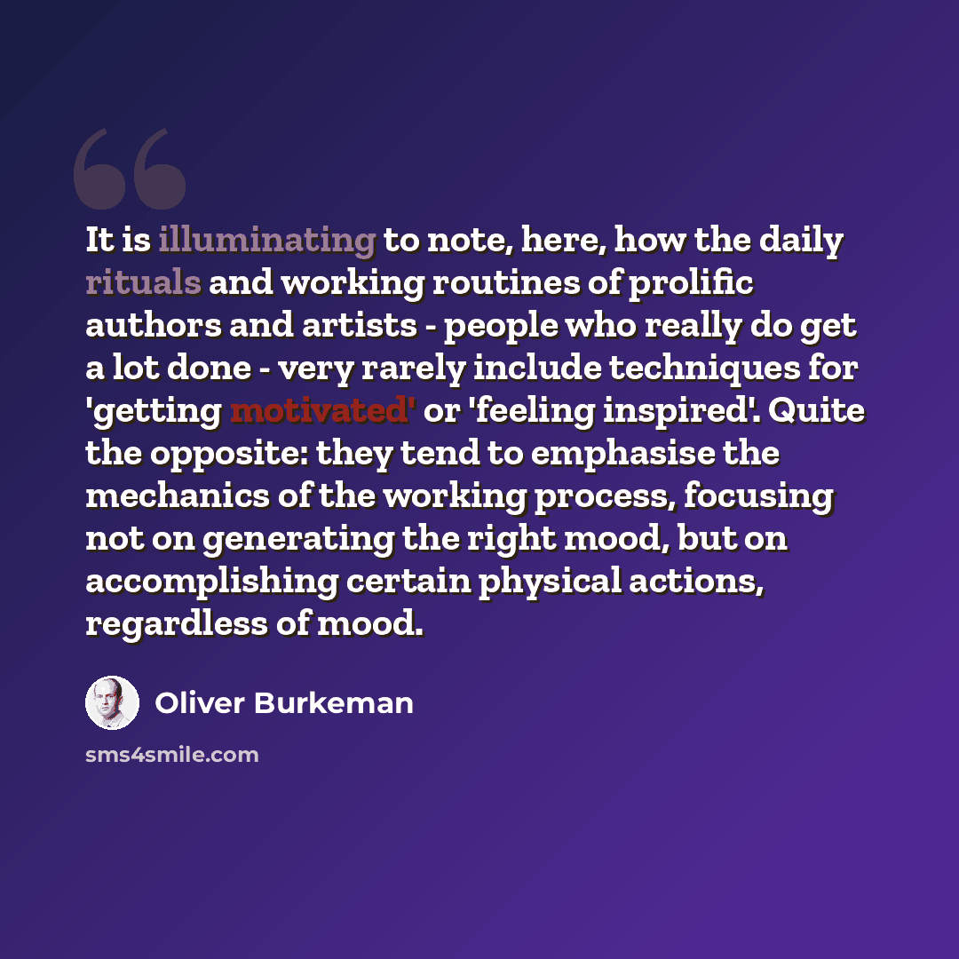 “It is illuminating to note, here, how the daily rituals and working routines of prolific authors and artists - people who really do get a lot done - very rarely include techniques for 'getting motivated' or 'feeling inspired'. Quite the opposite: they tend to emphasise the mechanics of the working…” quote by Oliver Burkeman