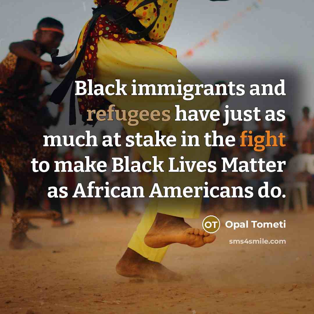 “Black immigrants and refugees have just as much at stake in the fight to make Black Lives Matter as African Americans do.” quote by Opal Tometi