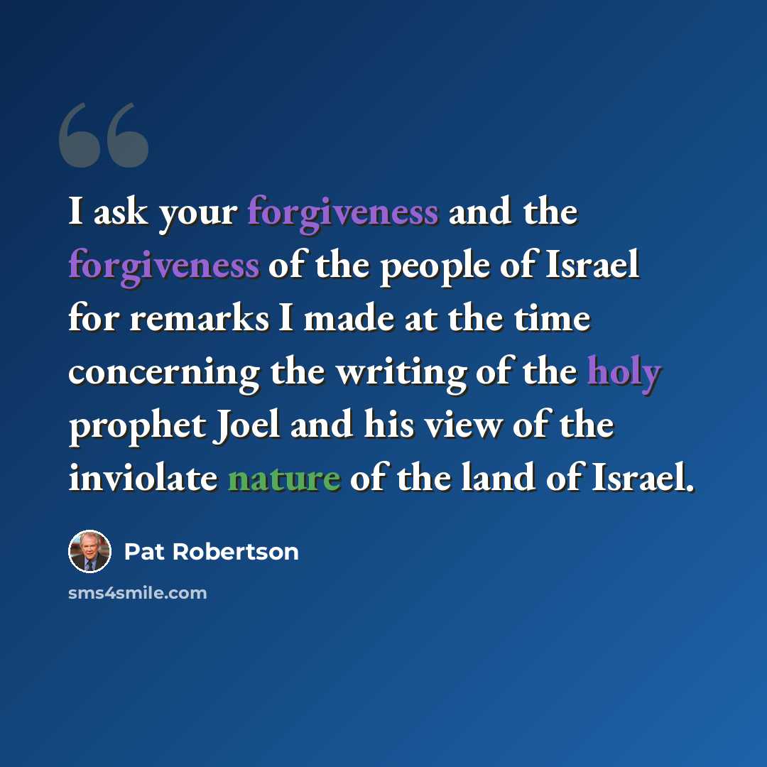 “I ask your forgiveness and the forgiveness of the people of Israel for remarks I made at the time concerning the writing of the holy prophet Joel and his view of the inviolate nature of the land of Israel.” quote by Pat Robertson